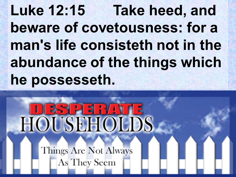 Luke 12:15 Take heed, and beware of covetousness: for a man s life consisteth not in the abundance of the things which he possesseth.