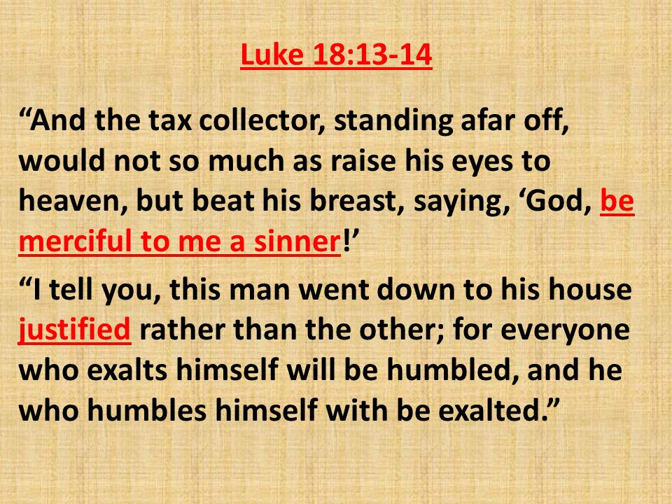 Luke 18:13-14 And the tax collector, standing afar off, would not so much as raise his eyes to heaven, but beat his breast, saying, ‘God, be merciful to me a sinner!’ I tell you, this man went down to his house justified rather than the other; for everyone who exalts himself will be humbled, and he who humbles himself with be exalted.