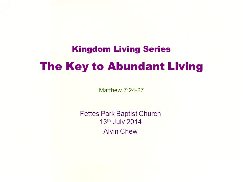 Kingdom Living Series The Key to Abundant Living Fettes Park Baptist Church 13 th July 2014 Alvin Chew Matthew 7:24-27