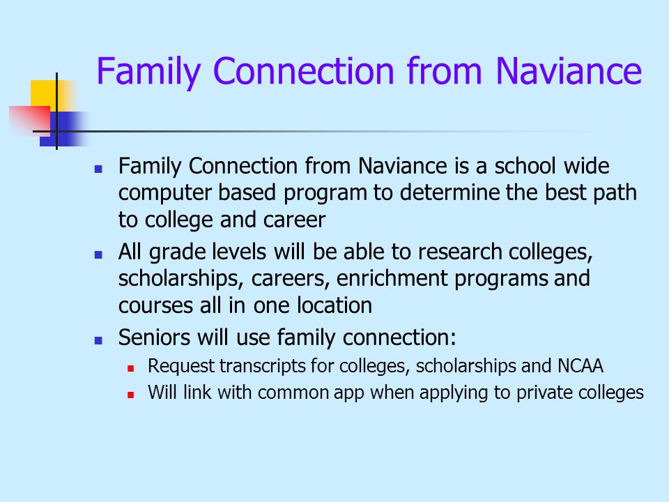 Family Connection from Naviance Family Connection from Naviance is a school wide computer based program to determine the best path to college and career All grade levels will be able to research colleges, scholarships, careers, enrichment programs and courses all in one location Seniors will use family connection: Request transcripts for colleges, scholarships and NCAA Will link with common app when applying to private colleges