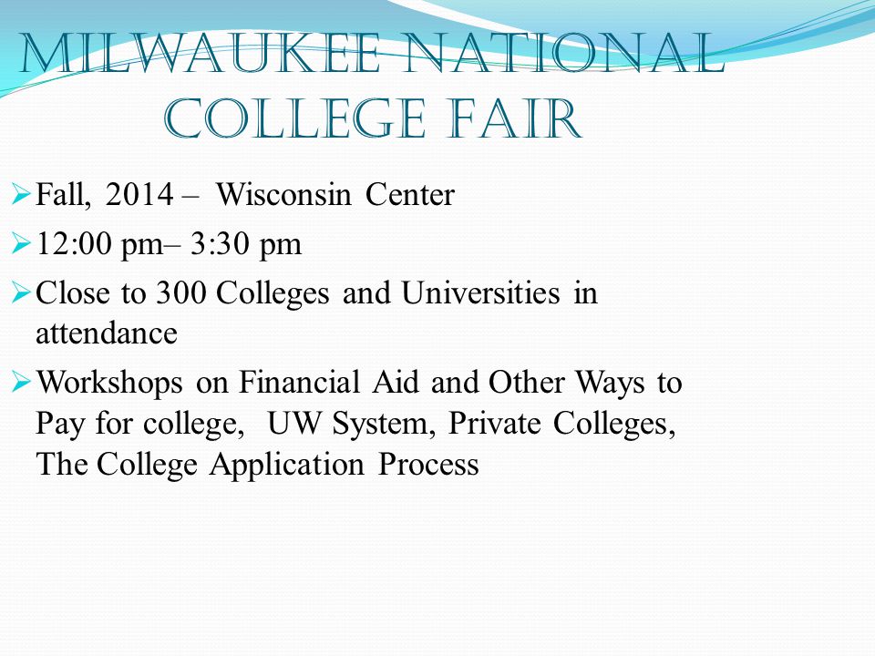 Milwaukee National College Fair  Fall, 2014 – Wisconsin Center  12:00 pm– 3:30 pm  Close to 300 Colleges and Universities in attendance  Workshops on Financial Aid and Other Ways to Pay for college, UW System, Private Colleges, The College Application Process