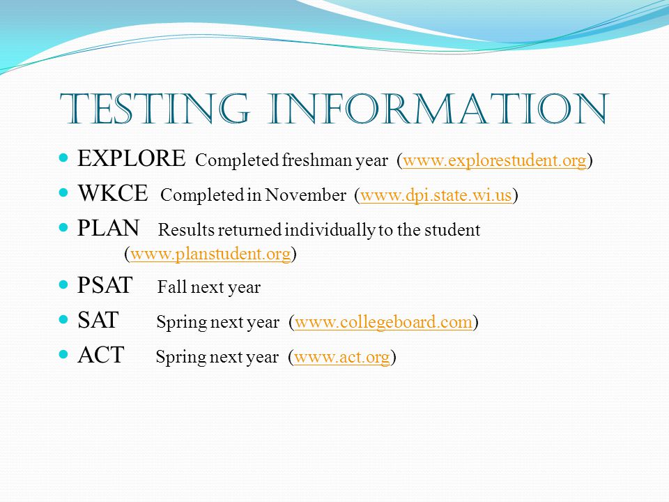 TESTING INFORMATION EXPLORE Completed freshman year (  WKCE Completed in November (  PLAN Results returned individually to the student (  PSAT Fall next year SAT Spring next year (  ACT Spring next year (