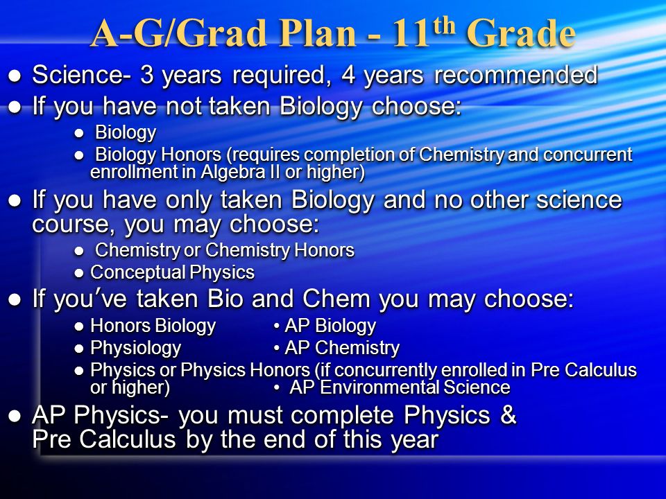 A-G / Grad Plan - 11 th grade English- 4 years required (Pick one) English- 4 years required (Pick one) English 5/6 English 5/6 English 5/6 Honors English 5/6 Honors AP English AP English US History- 1 year required (Pick one) US History- 1 year required (Pick one) US History 1/2 US History 1/2 US History Accelerated US History Accelerated AP US History AP US History Math- 3 years required, 4 recommended (Pick one) Math- 3 years required, 4 recommended (Pick one) Geometry  Algebra II or Algebra II w/Trig Geometry  Algebra II or Algebra II w/Trig Algebra II  Pre Calculus, AP Statistics Algebra II  Pre Calculus, AP Statistics Algebra II w/ Trig  Pre Calculus, Pre Calculus Honors, AP Statistics Algebra II w/ Trig  Pre Calculus, Pre Calculus Honors, AP Statistics Pre Calculus  AP Statistics, AP Calculus AB Pre Calculus  AP Statistics, AP Calculus AB Pre Calculus Honors  AP Statistics, AP Calculus BC Pre Calculus Honors  AP Statistics, AP Calculus BC English- 4 years required (Pick one) English- 4 years required (Pick one) English 5/6 English 5/6 English 5/6 Honors English 5/6 Honors AP English AP English US History- 1 year required (Pick one) US History- 1 year required (Pick one) US History 1/2 US History 1/2 US History Accelerated US History Accelerated AP US History AP US History Math- 3 years required, 4 recommended (Pick one) Math- 3 years required, 4 recommended (Pick one) Geometry  Algebra II or Algebra II w/Trig Geometry  Algebra II or Algebra II w/Trig Algebra II  Pre Calculus, AP Statistics Algebra II  Pre Calculus, AP Statistics Algebra II w/ Trig  Pre Calculus, Pre Calculus Honors, AP Statistics Algebra II w/ Trig  Pre Calculus, Pre Calculus Honors, AP Statistics Pre Calculus  AP Statistics, AP Calculus AB Pre Calculus  AP Statistics, AP Calculus AB Pre Calculus Honors  AP Statistics, AP Calculus BC Pre Calculus Honors  AP Statistics, AP Calculus BC