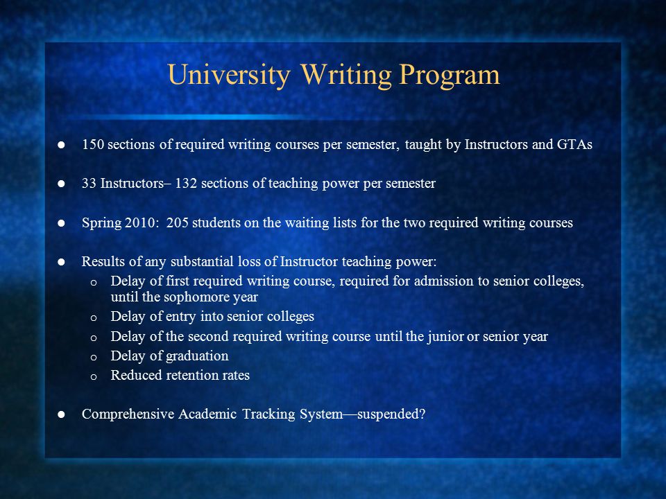 University Writing Program 150 sections of required writing courses per semester, taught by Instructors and GTAs 33 Instructors– 132 sections of teaching power per semester Spring 2010: 205 students on the waiting lists for the two required writing courses Results of any substantial loss of Instructor teaching power: o Delay of first required writing course, required for admission to senior colleges, until the sophomore year o Delay of entry into senior colleges o Delay of the second required writing course until the junior or senior year o Delay of graduation o Reduced retention rates Comprehensive Academic Tracking System—suspended