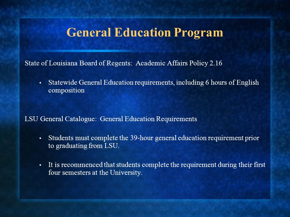 General Education Program State of Louisiana Board of Regents: Academic Affairs Policy 2.16 Statewide General Education requirements, including 6 hours of English composition LSU General Catalogue: General Education Requirements Students must complete the 39-hour general education requirement prior to graduating from LSU.