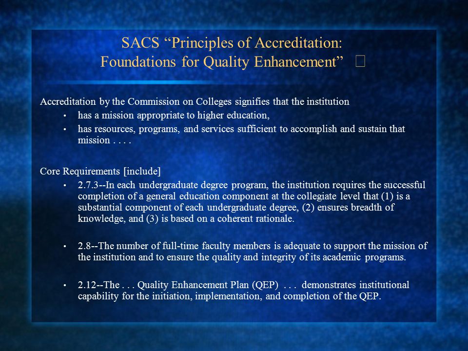 SACS Principles of Accreditation: Foundations for Quality Enhancement Accreditation by the Commission on Colleges signifies that the institution has a mission appropriate to higher education, has resources, programs, and services sufficient to accomplish and sustain that mission....