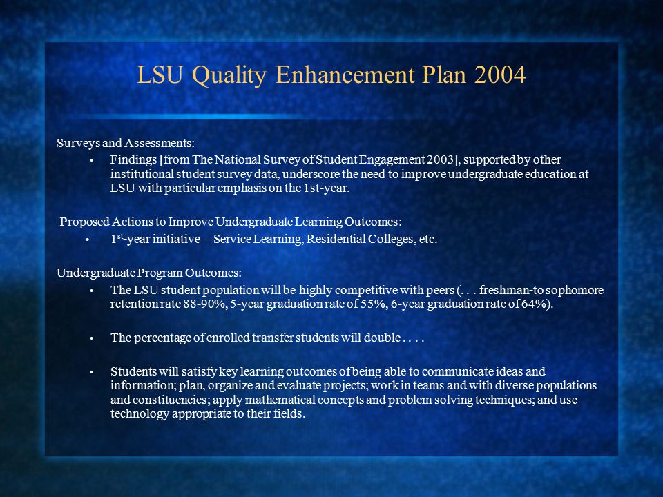 LSU Quality Enhancement Plan 2004 Surveys and Assessments: Findings [from The National Survey of Student Engagement 2003], supported by other institutional student survey data, underscore the need to improve undergraduate education at LSU with particular emphasis on the 1st-year.