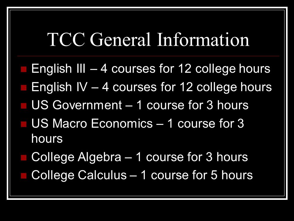 TCC General Information English III – 4 courses for 12 college hours English IV – 4 courses for 12 college hours US Government – 1 course for 3 hours US Macro Economics – 1 course for 3 hours College Algebra – 1 course for 3 hours College Calculus – 1 course for 5 hours