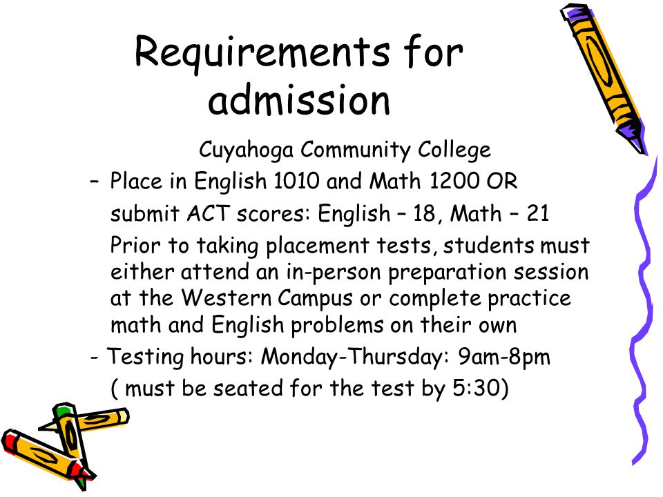 Cuyahoga Community College –Place in English 1010 and Math 1200 OR submit ACT scores: English – 18, Math – 21 Prior to taking placement tests, students must either attend an in-person preparation session at the Western Campus or complete practice math and English problems on their own - Testing hours: Monday-Thursday: 9am-8pm ( must be seated for the test by 5:30) Requirements for admission