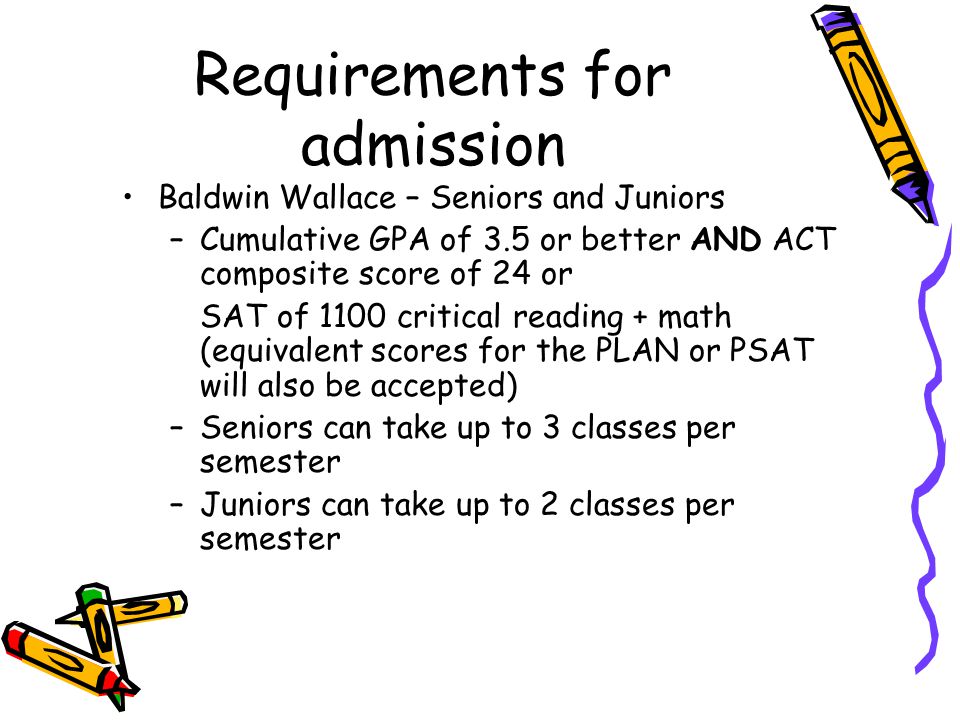 Requirements for admission Baldwin Wallace – Seniors and Juniors –Cumulative GPA of 3.5 or better AND ACT composite score of 24 or SAT of 1100 critical reading + math (equivalent scores for the PLAN or PSAT will also be accepted) –Seniors can take up to 3 classes per semester –Juniors can take up to 2 classes per semester