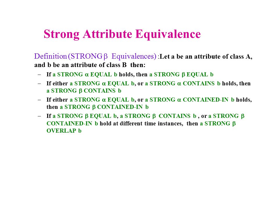 Strong Attribute Equivalence Definition (STRONG  Equivalences) :Let a be an attribute of class A, and b be an attribute of class B then: –If a STRONG  EQUAL b holds, then a STRONG  EQUAL b –If either a STRONG  EQUAL b, or a STRONG  CONTAINS b holds, then a STRONG  CONTAINS b –If either a STRONG  EQUAL b, or a STRONG  CONTAINED-IN b holds, then a STRONG  CONTAINED-IN b –If a STRONG  EQUAL b, a STRONG  CONTAINS b, or a STRONG  CONTAINED-IN b hold at different time instances, then a STRONG  OVERLAP b