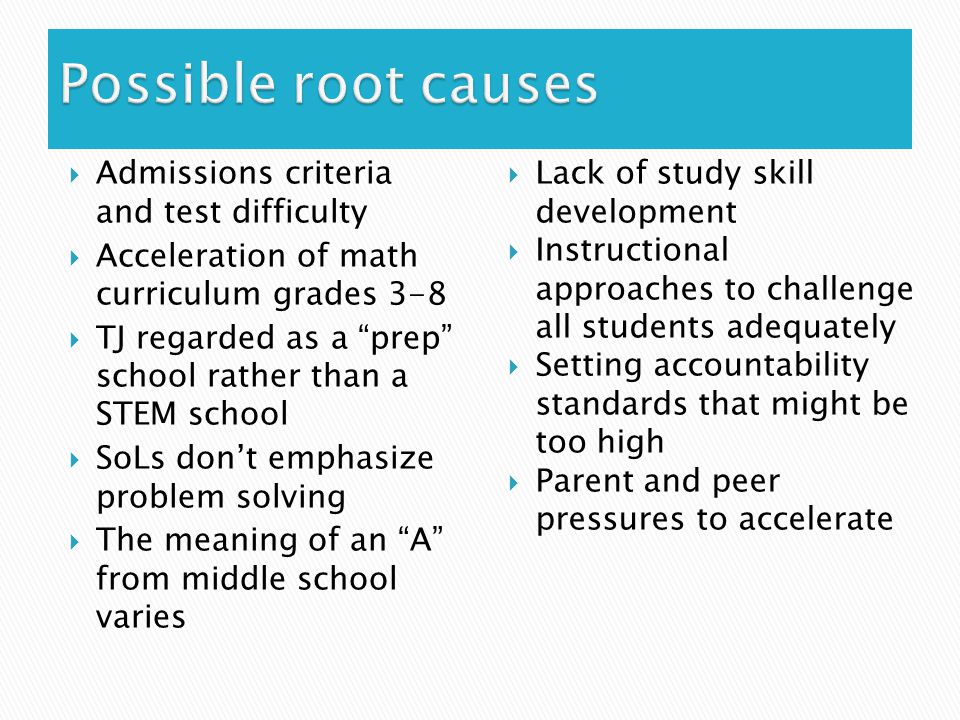  Admissions criteria and test difficulty  Acceleration of math curriculum grades 3-8  TJ regarded as a prep school rather than a STEM school  SoLs don’t emphasize problem solving  The meaning of an A from middle school varies  Lack of study skill development  Instructional approaches to challenge all students adequately  Setting accountability standards that might be too high  Parent and peer pressures to accelerate