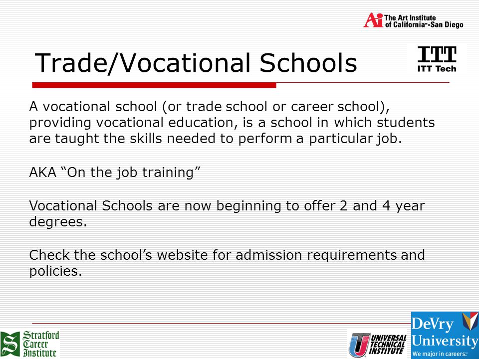 Trade/Vocational Schools A vocational school (or trade school or career school), providing vocational education, is a school in which students are taught the skills needed to perform a particular job.