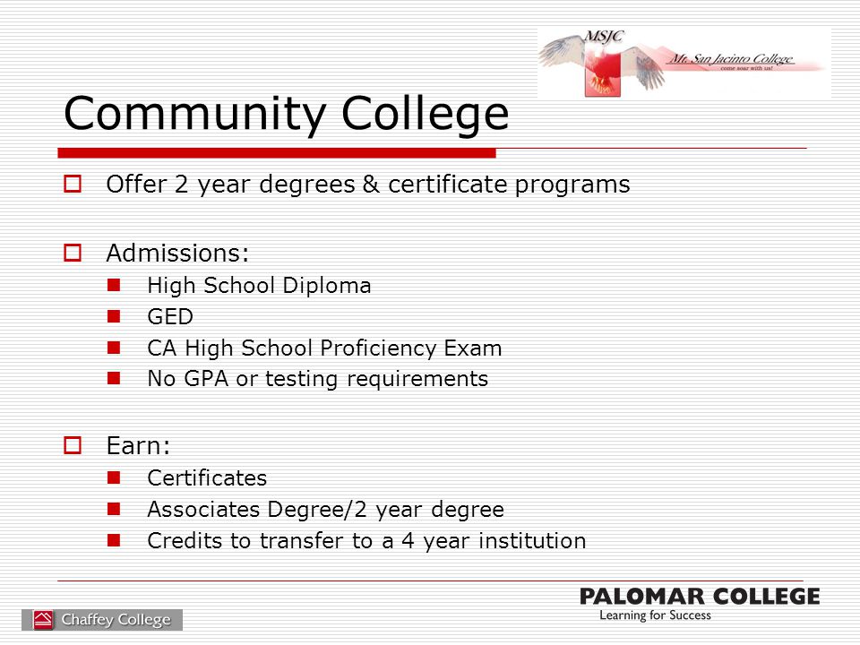 Community College  Offer 2 year degrees & certificate programs  Admissions: High School Diploma GED CA High School Proficiency Exam No GPA or testing requirements  Earn: Certificates Associates Degree/2 year degree Credits to transfer to a 4 year institution