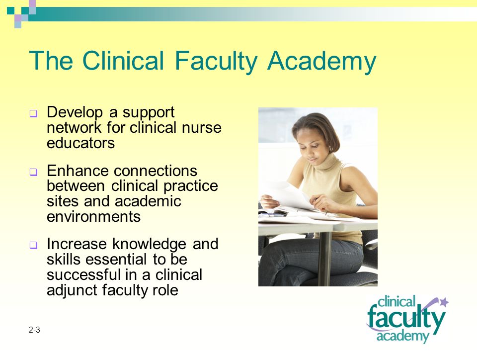 2-3 The Clinical Faculty Academy  Develop a support network for clinical nurse educators  Enhance connections between clinical practice sites and academic environments  Increase knowledge and skills essential to be successful in a clinical adjunct faculty role