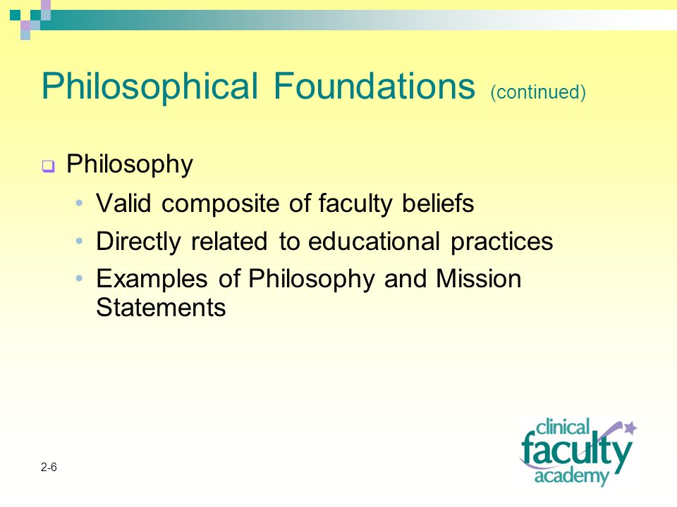 2-6 Philosophical Foundations (continued)  Philosophy Valid composite of faculty beliefs Directly related to educational practices Examples of Philosophy and Mission Statements