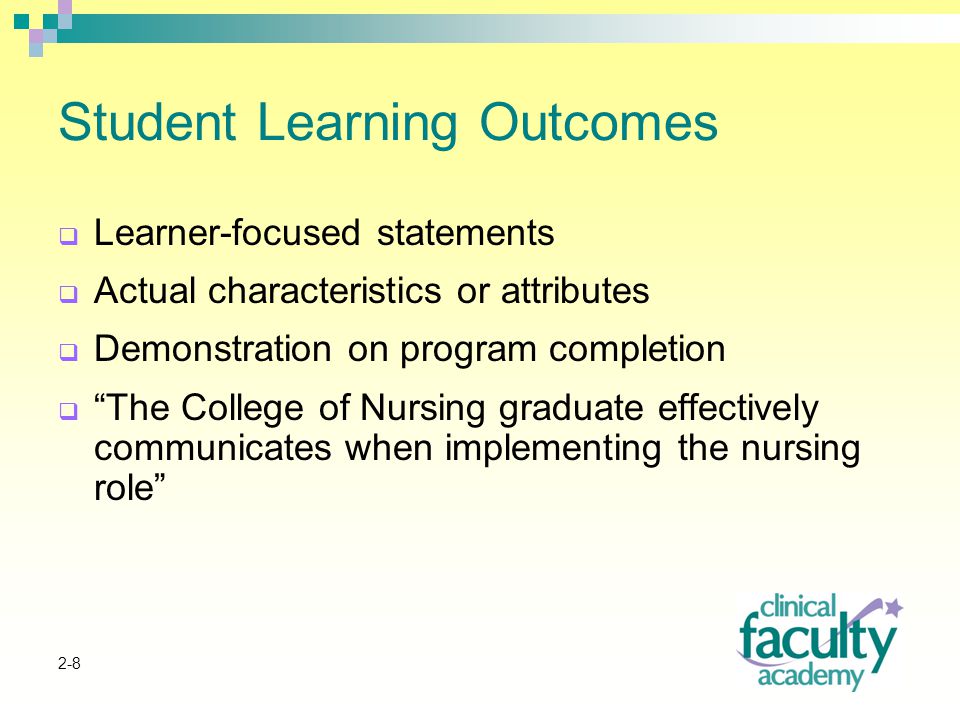 2-8 Student Learning Outcomes  Learner-focused statements  Actual characteristics or attributes  Demonstration on program completion  The College of Nursing graduate effectively communicates when implementing the nursing role