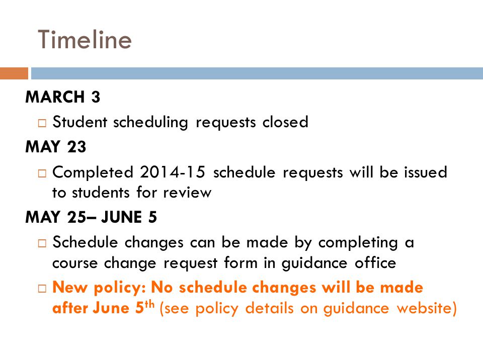 Timeline MARCH 3  Student scheduling requests closed MAY 23  Completed schedule requests will be issued to students for review MAY 25– JUNE 5  Schedule changes can be made by completing a course change request form in guidance office  New policy: No schedule changes will be made after June 5 th (see policy details on guidance website)