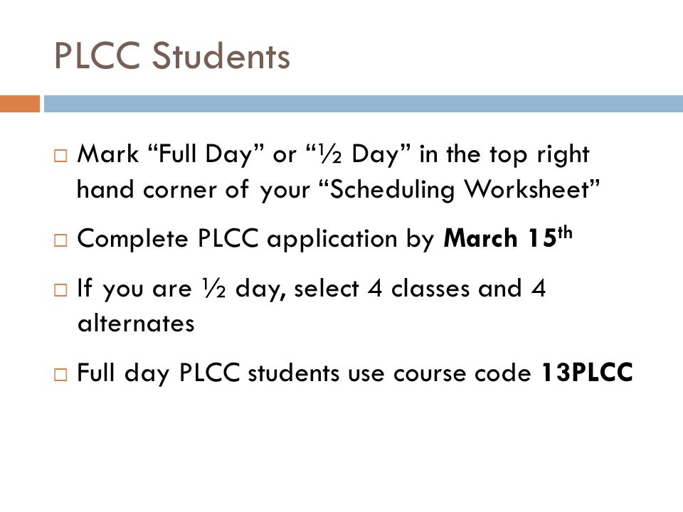 PLCC Students  Mark Full Day or ½ Day in the top right hand corner of your Scheduling Worksheet  Complete PLCC application by March 15 th  If you are ½ day, select 4 classes and 4 alternates  Full day PLCC students use course code 13PLCC