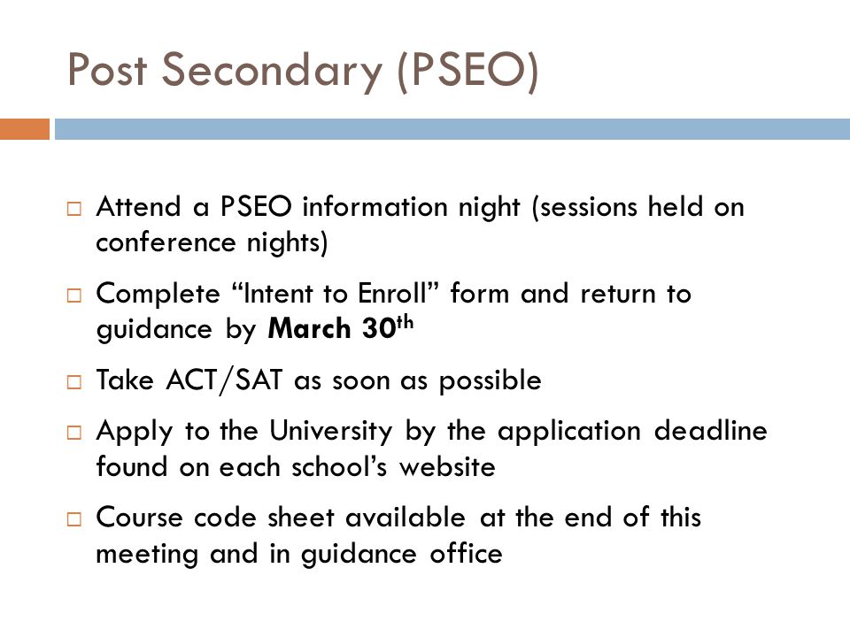 Post Secondary (PSEO)  Attend a PSEO information night (sessions held on conference nights)  Complete Intent to Enroll form and return to guidance by March 30 th  Take ACT/SAT as soon as possible  Apply to the University by the application deadline found on each school’s website  Course code sheet available at the end of this meeting and in guidance office