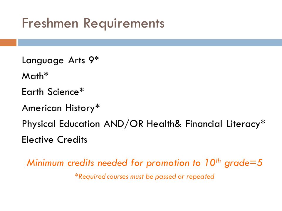 Freshmen Requirements Language Arts 9* Math* Earth Science* American History* Physical Education AND/OR Health& Financial Literacy* Elective Credits Minimum credits needed for promotion to 10 th grade=5 *Required courses must be passed or repeated