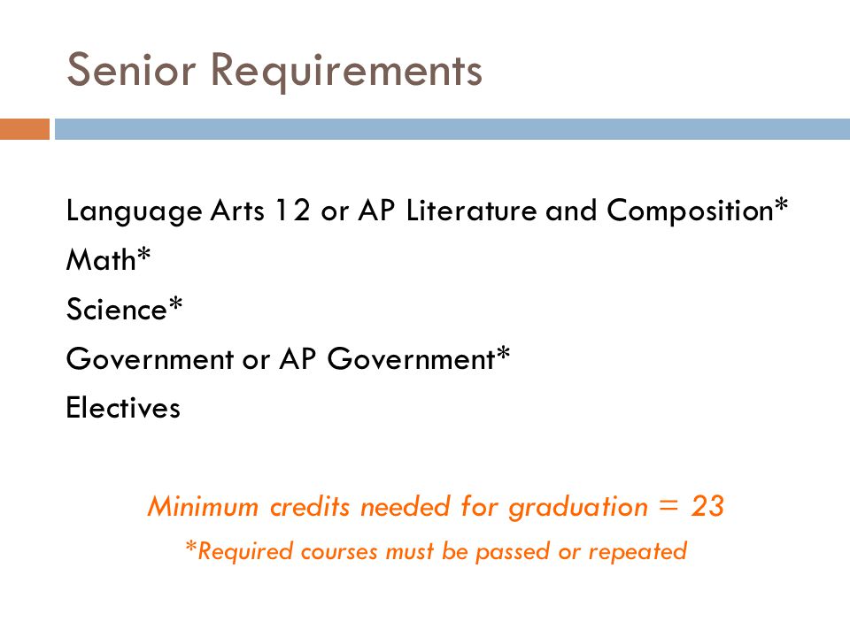 Senior Requirements Language Arts 12 or AP Literature and Composition* Math* Science* Government or AP Government* Electives Minimum credits needed for graduation = 23 *Required courses must be passed or repeated