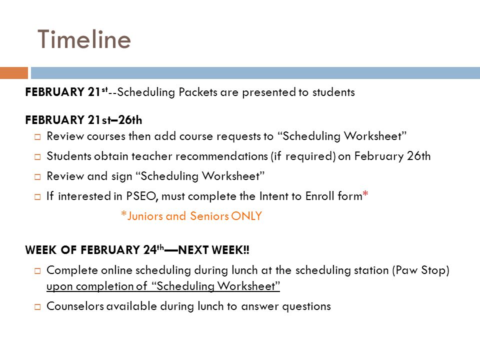 Timeline FEBRUARY 21 st --Scheduling Packets are presented to students FEBRUARY 21st–26th  Review courses then add course requests to Scheduling Worksheet  Students obtain teacher recommendations (if required) on February 26th  Review and sign Scheduling Worksheet  If interested in PSEO, must complete the Intent to Enroll form* *Juniors and Seniors ONLY WEEK OF FEBRUARY 24 th —NEXT WEEK!.