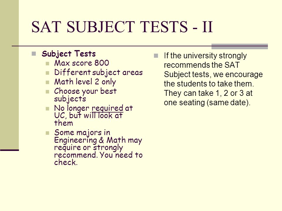 SAT SUBJECT TESTS - II Subject Tests Max score 800 Different subject areas Math level 2 only Choose your best subjects No longer required at UC, but will look at them Some majors in Engineering & Math may require or strongly recommend.