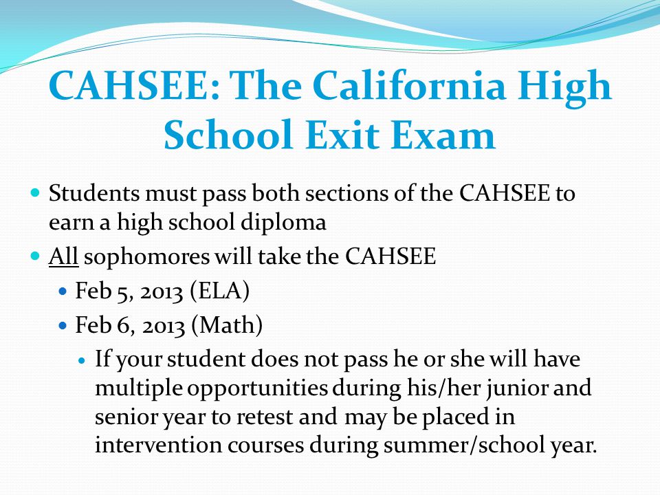 CAHSEE: The California High School Exit Exam Students must pass both sections of the CAHSEE to earn a high school diploma All sophomores will take the CAHSEE Feb 5, 2013 (ELA) Feb 6, 2013 (Math) If your student does not pass he or she will have multiple opportunities during his/her junior and senior year to retest and may be placed in intervention courses during summer/school year.