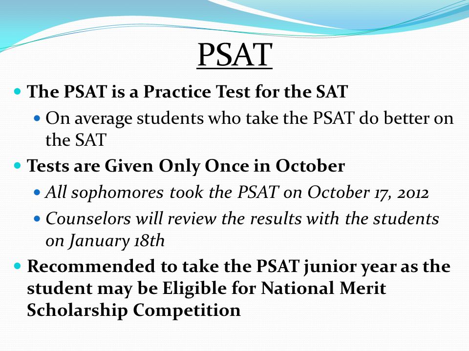 PSAT The PSAT is a Practice Test for the SAT On average students who take the PSAT do better on the SAT Tests are Given Only Once in October All sophomores took the PSAT on October 17, 2012 Counselors will review the results with the students on January 18th Recommended to take the PSAT junior year as the student may be Eligible for National Merit Scholarship Competition