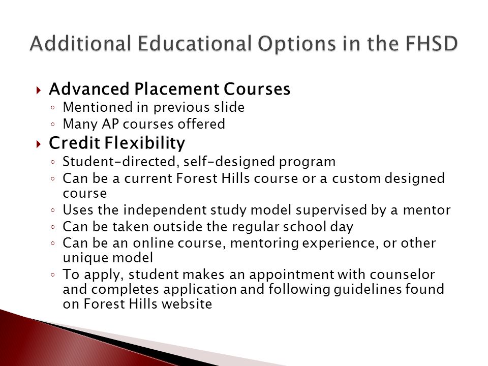  Advanced Placement Courses ◦ Mentioned in previous slide ◦ Many AP courses offered  Credit Flexibility ◦ Student-directed, self-designed program ◦ Can be a current Forest Hills course or a custom designed course ◦ Uses the independent study model supervised by a mentor ◦ Can be taken outside the regular school day ◦ Can be an online course, mentoring experience, or other unique model ◦ To apply, student makes an appointment with counselor and completes application and following guidelines found on Forest Hills website