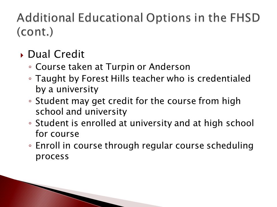  Dual Credit ◦ Course taken at Turpin or Anderson ◦ Taught by Forest Hills teacher who is credentialed by a university ◦ Student may get credit for the course from high school and university ◦ Student is enrolled at university and at high school for course ◦ Enroll in course through regular course scheduling process