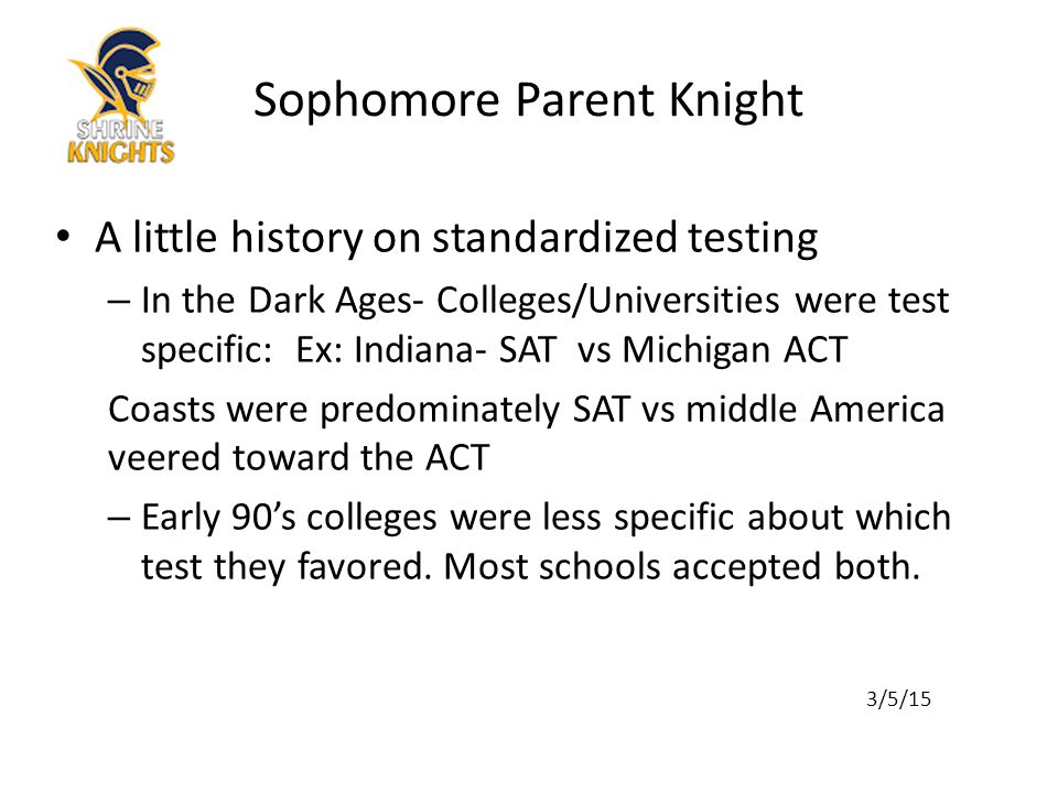 A little history on standardized testing – In the Dark Ages- Colleges/Universities were test specific: Ex: Indiana- SAT vs Michigan ACT Coasts were predominately SAT vs middle America veered toward the ACT – Early 90’s colleges were less specific about which test they favored.