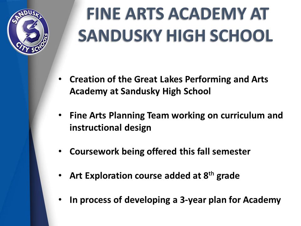 FINE ARTS ACADEMY AT SANDUSKY HIGH SCHOOL FINE ARTS ACADEMY AT SANDUSKY HIGH SCHOOL Creation of the Great Lakes Performing and Arts Academy at Sandusky High School Fine Arts Planning Team working on curriculum and instructional design Coursework being offered this fall semester Art Exploration course added at 8 th grade In process of developing a 3-year plan for Academy