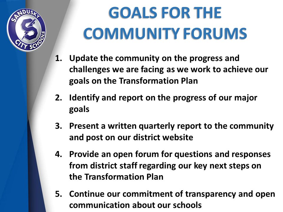 GOALS FOR THE COMMUNITY FORUMS 1.Update the community on the progress and challenges we are facing as we work to achieve our goals on the Transformation Plan 2.Identify and report on the progress of our major goals 3.Present a written quarterly report to the community and post on our district website 4.Provide an open forum for questions and responses from district staff regarding our key next steps on the Transformation Plan 5.Continue our commitment of transparency and open communication about our schools