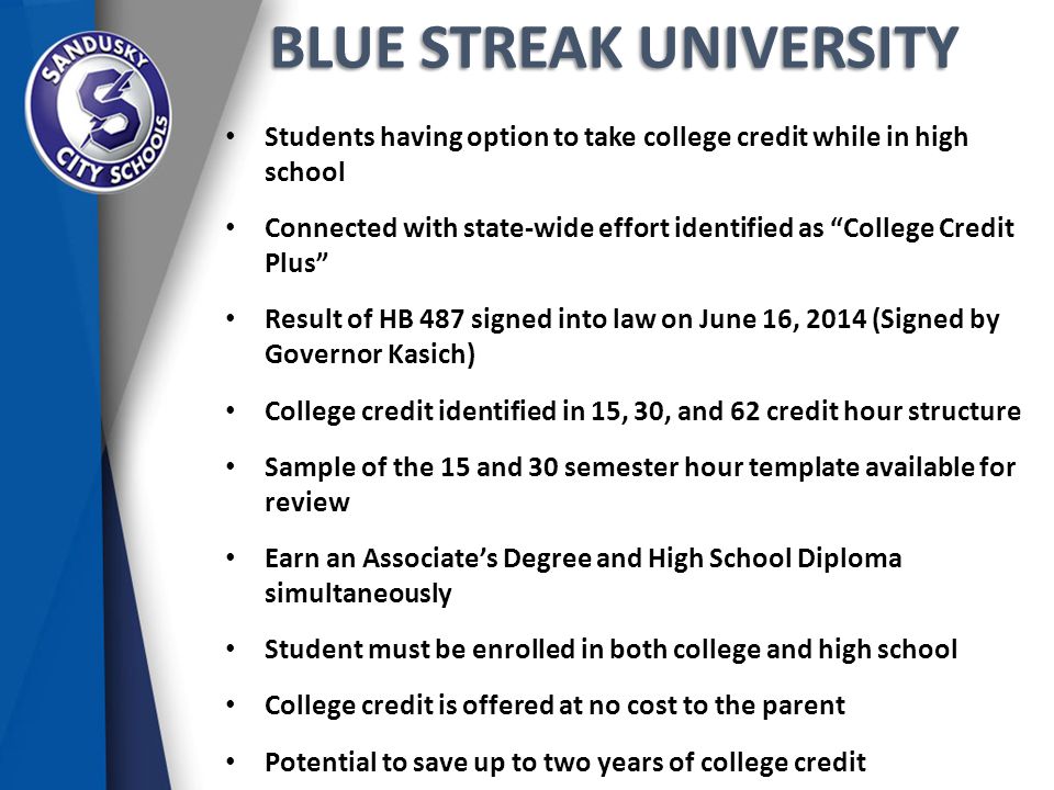 BLUE STREAK UNIVERSITY Students having option to take college credit while in high school Connected with state-wide effort identified as College Credit Plus Result of HB 487 signed into law on June 16, 2014 (Signed by Governor Kasich) College credit identified in 15, 30, and 62 credit hour structure Sample of the 15 and 30 semester hour template available for review Earn an Associate’s Degree and High School Diploma simultaneously Student must be enrolled in both college and high school College credit is offered at no cost to the parent Potential to save up to two years of college credit