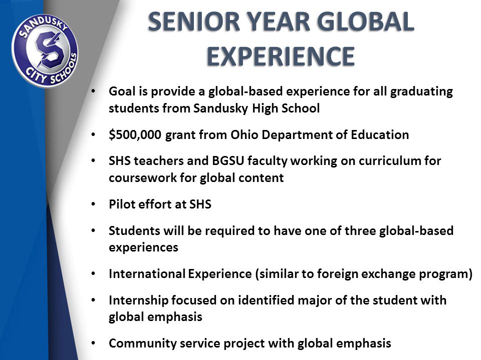 SENIOR YEAR GLOBAL EXPERIENCE Goal is provide a global-based experience for all graduating students from Sandusky High School $500,000 grant from Ohio Department of Education SHS teachers and BGSU faculty working on curriculum for coursework for global content Pilot effort at SHS Students will be required to have one of three global-based experiences International Experience (similar to foreign exchange program) Internship focused on identified major of the student with global emphasis Community service project with global emphasis