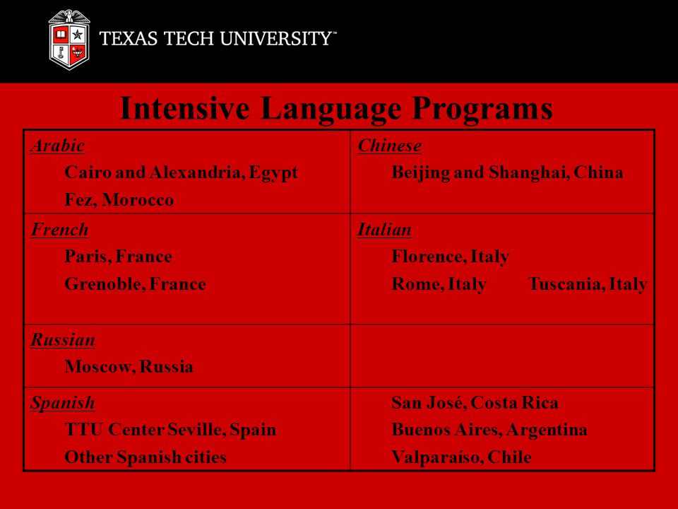 Intensive Language Programs Arabic Cairo and Alexandria, Egypt Fez, Morocco Chinese Beijing and Shanghai, China French Paris, France Grenoble, France Italian Florence, Italy Rome, Italy Tuscania, Italy Russian Moscow, Russia Spanish TTU Center Seville, Spain Other Spanish cities San José, Costa Rica Buenos Aires, Argentina Valparaíso, Chile