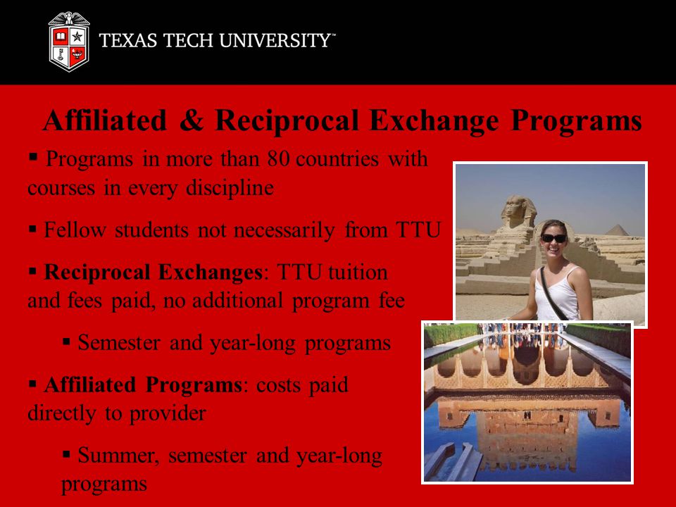 Affiliated & Reciprocal Exchange Programs  Programs in more than 80 countries with courses in every discipline  Fellow students not necessarily from TTU  Reciprocal Exchanges: TTU tuition and fees paid, no additional program fee  Semester and year-long programs  Affiliated Programs: costs paid directly to provider  Summer, semester and year-long programs