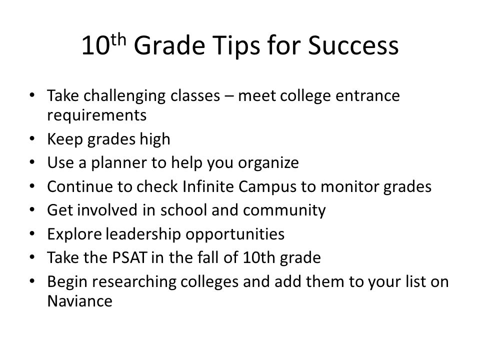 10 th Grade Tips for Success Take challenging classes – meet college entrance requirements Keep grades high Use a planner to help you organize Continue to check Infinite Campus to monitor grades Get involved in school and community Explore leadership opportunities Take the PSAT in the fall of 10th grade Begin researching colleges and add them to your list on Naviance