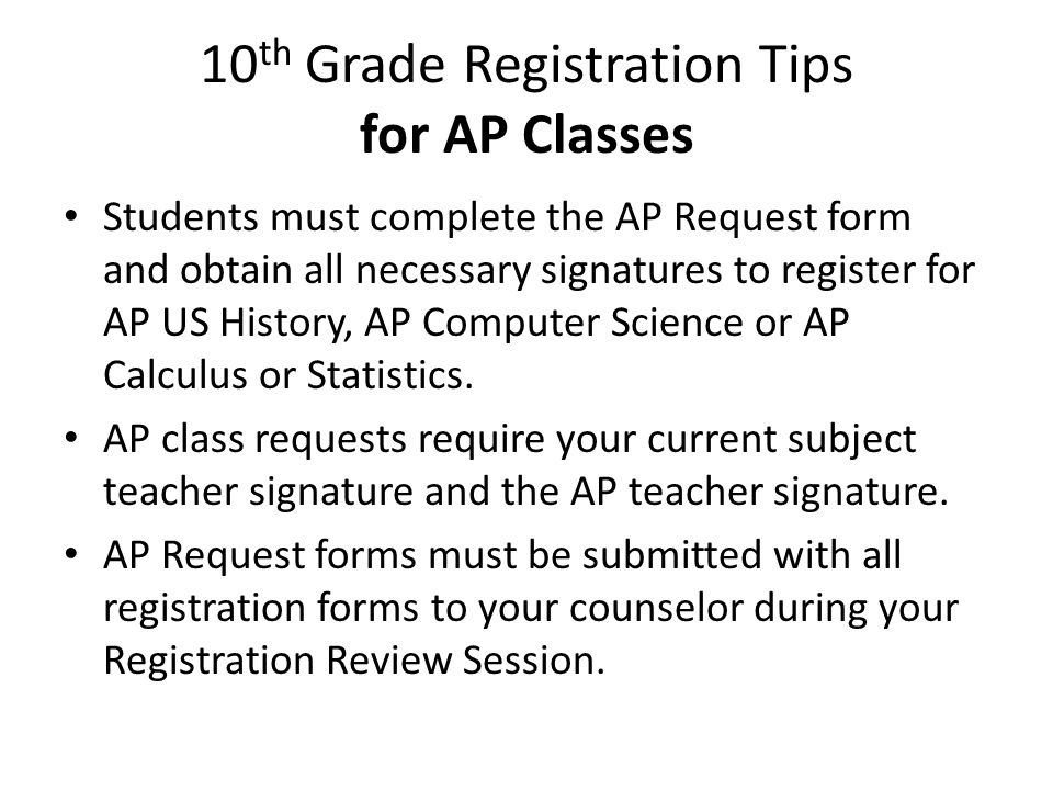 10 th Grade Registration Tips for AP Classes Students must complete the AP Request form and obtain all necessary signatures to register for AP US History, AP Computer Science or AP Calculus or Statistics.