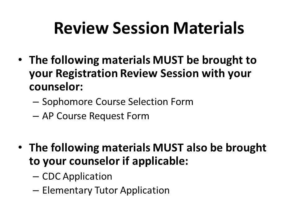 Review Session Materials The following materials MUST be brought to your Registration Review Session with your counselor: – Sophomore Course Selection Form – AP Course Request Form The following materials MUST also be brought to your counselor if applicable: – CDC Application – Elementary Tutor Application
