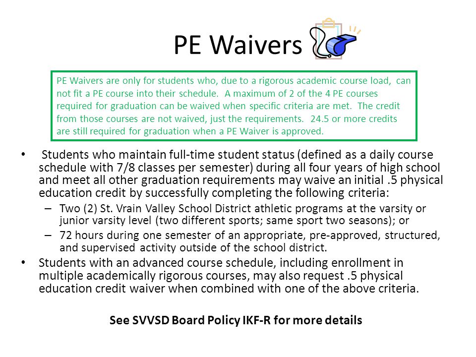 PE Waivers Students who maintain full-time student status (defined as a daily course schedule with 7/8 classes per semester) during all four years of high school and meet all other graduation requirements may waive an initial.5 physical education credit by successfully completing the following criteria: – Two (2) St.