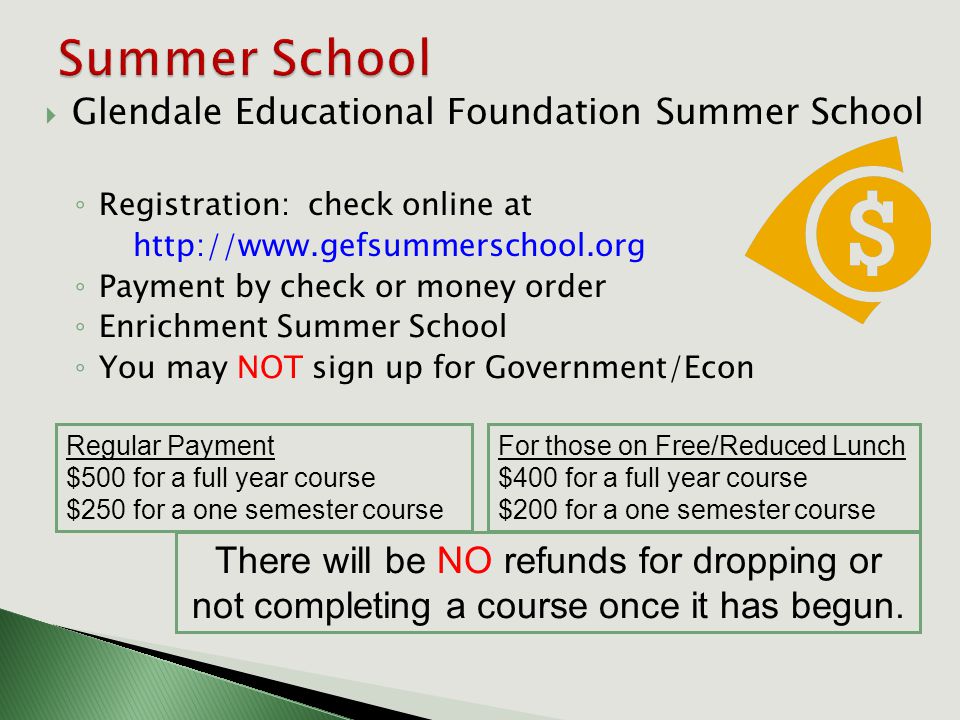  Glendale Educational Foundation Summer School ◦ Registration: check online at   ◦ Payment by check or money order ◦ Enrichment Summer School ◦ You may NOT sign up for Government/Econ Regular Payment $500 for a full year course $250 for a one semester course For those on Free/Reduced Lunch $400 for a full year course $200 for a one semester course There will be NO refunds for dropping or not completing a course once it has begun.