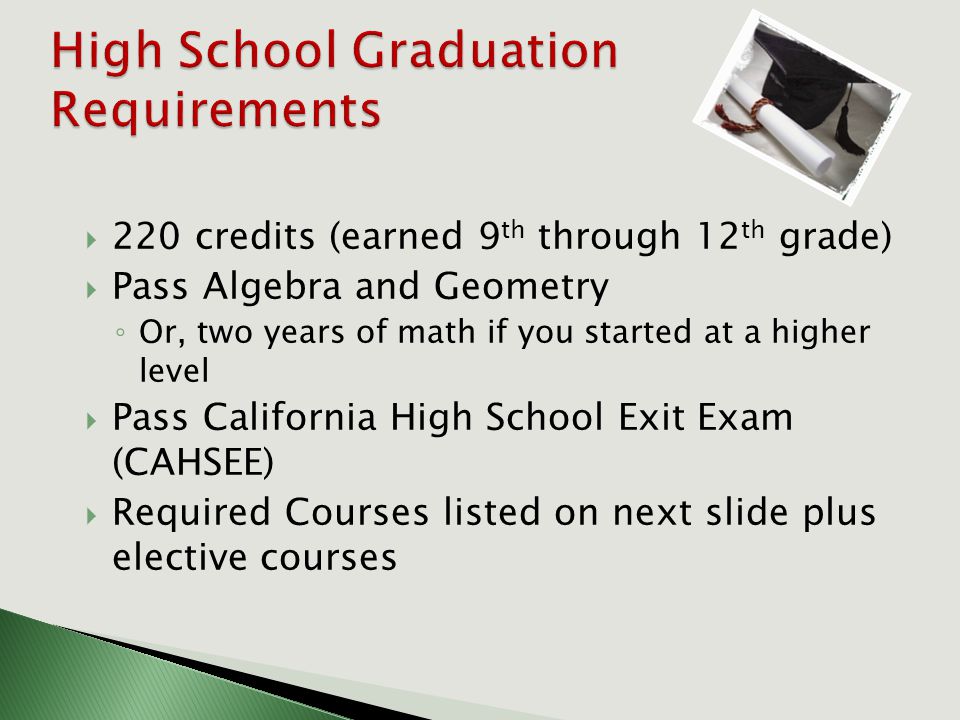 220 credits (earned 9 th through 12 th grade)  Pass Algebra and Geometry ◦ Or, two years of math if you started at a higher level  Pass California High School Exit Exam (CAHSEE)  Required Courses listed on next slide plus elective courses