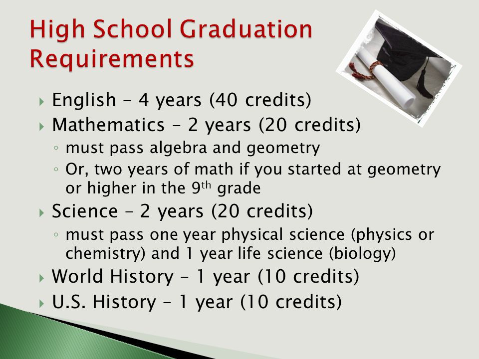  English – 4 years (40 credits)  Mathematics – 2 years (20 credits) ◦ must pass algebra and geometry ◦ Or, two years of math if you started at geometry or higher in the 9 th grade  Science – 2 years (20 credits) ◦ must pass one year physical science (physics or chemistry) and 1 year life science (biology)  World History – 1 year (10 credits)  U.S.