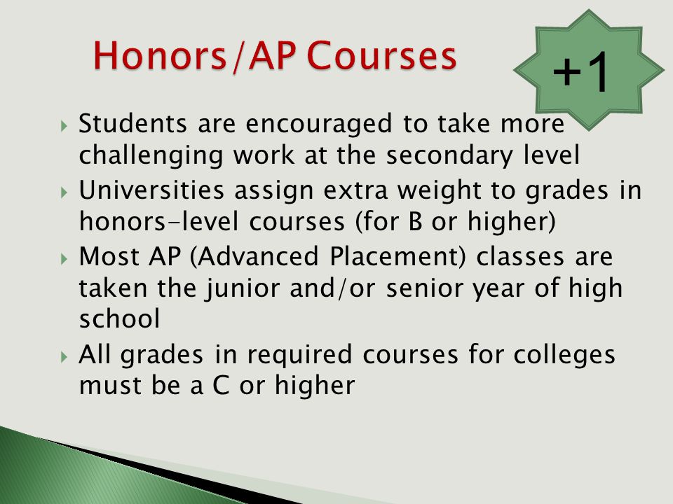  Students are encouraged to take more challenging work at the secondary level  Universities assign extra weight to grades in honors-level courses (for B or higher)  Most AP (Advanced Placement) classes are taken the junior and/or senior year of high school  All grades in required courses for colleges must be a C or higher +1