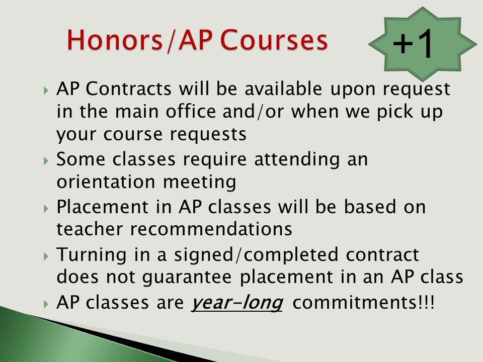  AP Contracts will be available upon request in the main office and/or when we pick up your course requests  Some classes require attending an orientation meeting  Placement in AP classes will be based on teacher recommendations  Turning in a signed/completed contract does not guarantee placement in an AP class  AP classes are year-long commitments!!.