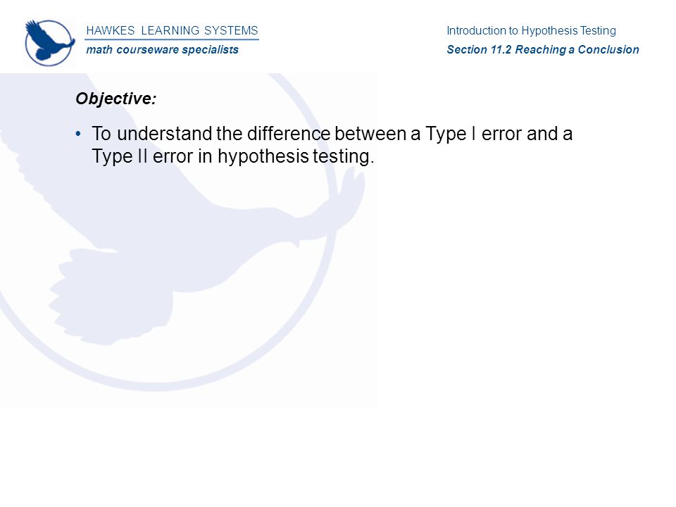 HAWKES LEARNING SYSTEMS math courseware specialists Introduction to Hypothesis Testing Section 11.2 Reaching a Conclusion Objective: To understand the difference between a Type I error and a Type II error in hypothesis testing.