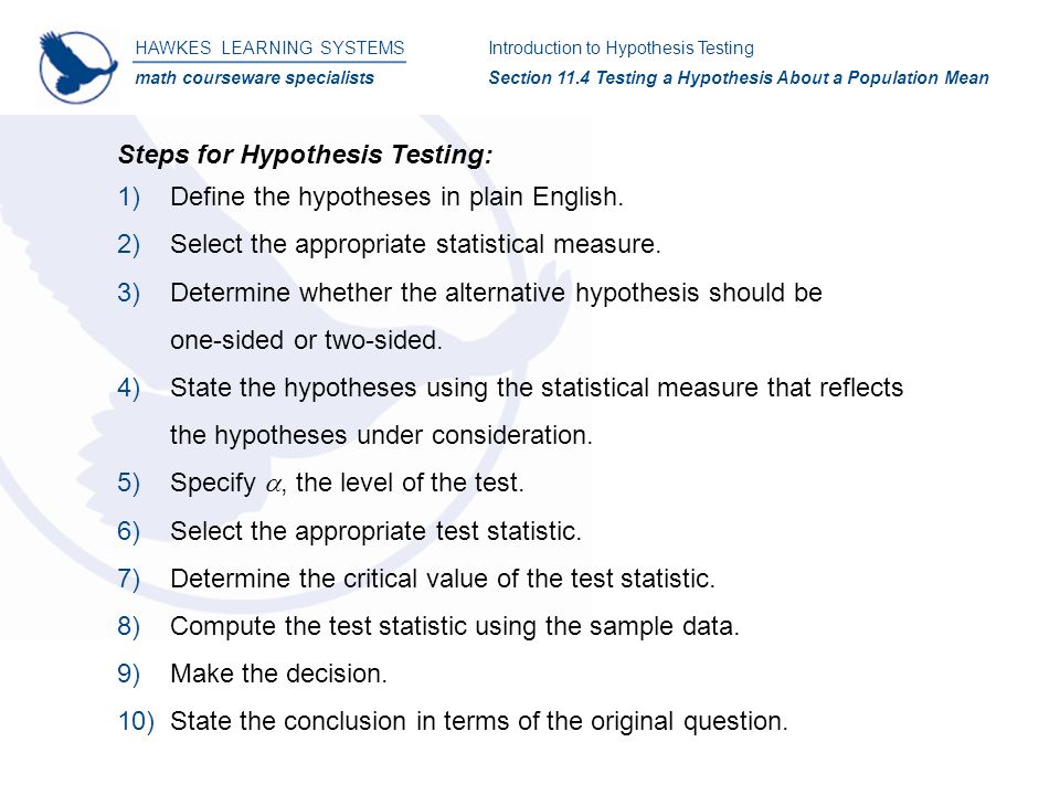 HAWKES LEARNING SYSTEMS math courseware specialists Introduction to Hypothesis Testing Section 11.4 Testing a Hypothesis About a Population Mean Steps for Hypothesis Testing: 1)Define the hypotheses in plain English.